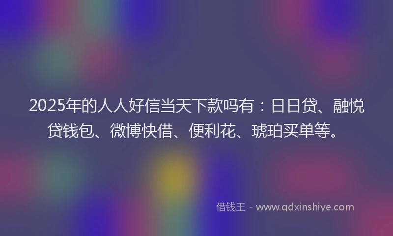 2025年的人人好信当天下款吗有：日日贷、融悦贷钱包、微博快借、便利花、琥珀买单等。