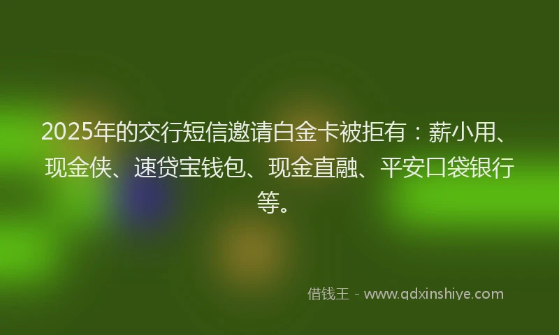 2025年的交行短信邀请白金卡被拒有：薪小用、现金侠、速贷宝钱包、现金直融、平安口袋银行等。