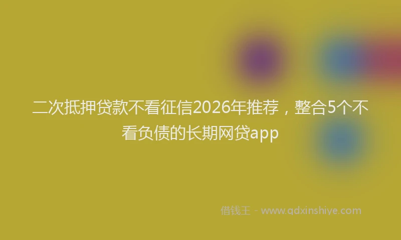 二次抵押贷款不看征信2026年推荐，整合5个不看负债的长期网贷app