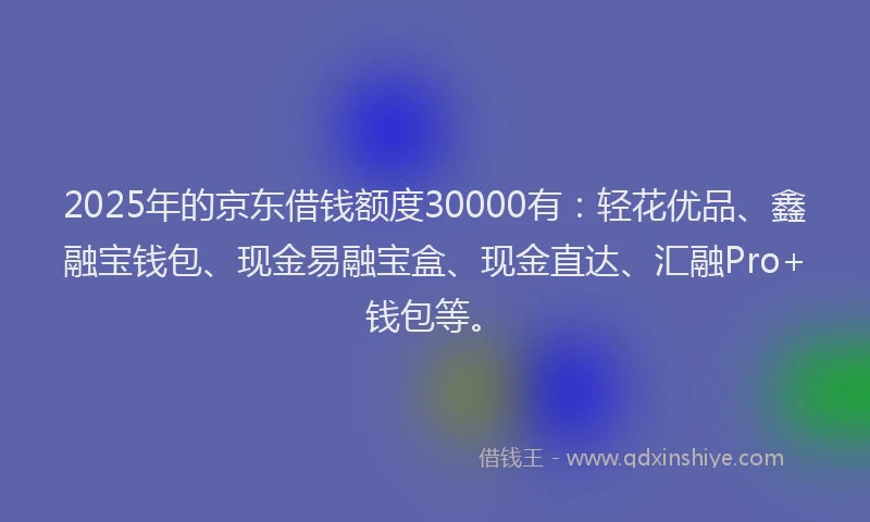 2025年的京东借钱额度30000有：轻花优品、鑫融宝钱包、现金易融宝盒、现金直达、汇融Pro+钱包等。