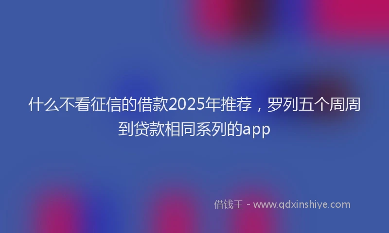 什么不看征信的借款2025年推荐，罗列五个周周到贷款相同系列的app