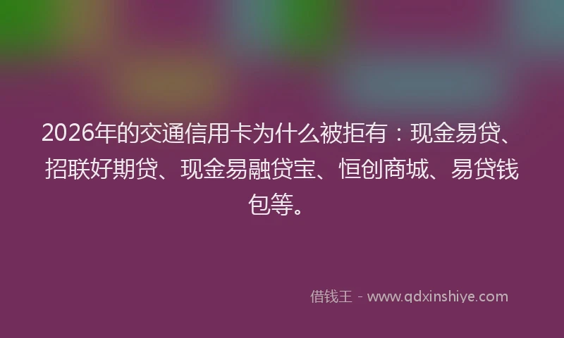 2026年的交通信用卡为什么被拒有：现金易贷、招联好期贷、现金易融贷宝、恒创商城、易贷钱包等。
