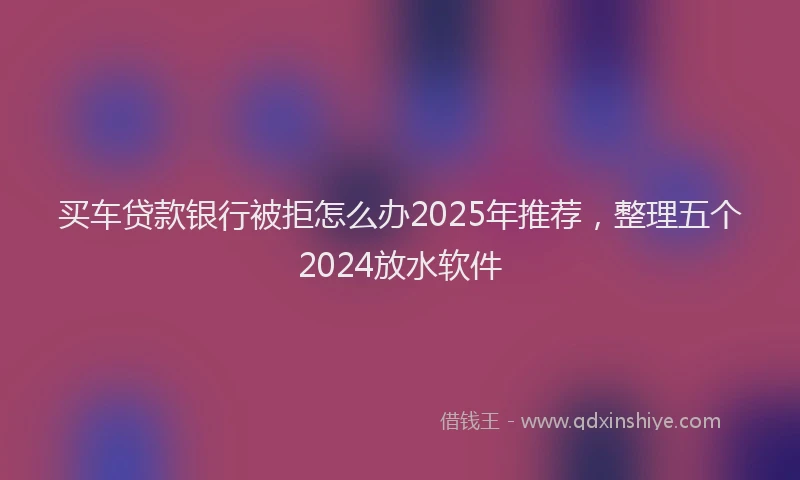 买车贷款银行被拒怎么办2025年推荐，整理五个2024放水软件