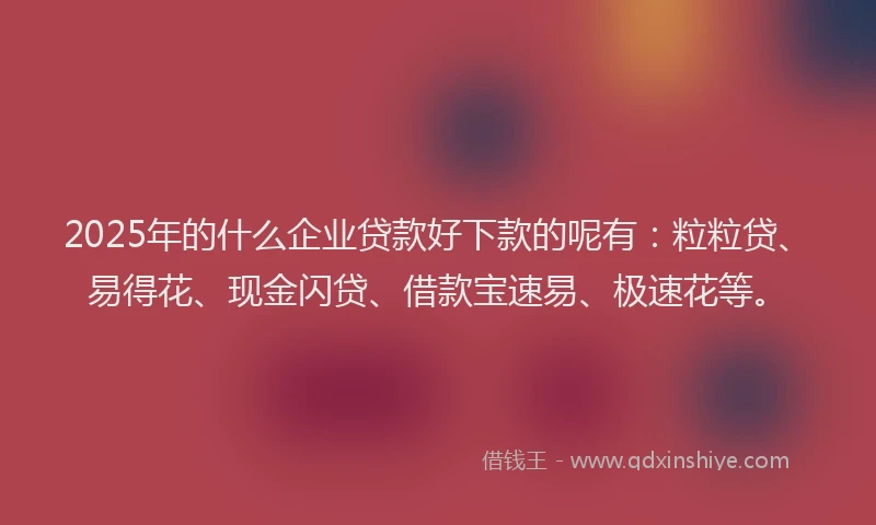 2025年的什么企业贷款好下款的呢有:粒粒贷、易得花、现金闪贷、借款宝速易、极速花等。