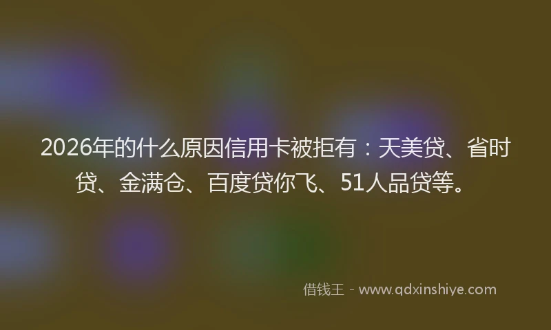 2026年的什么原因信用卡被拒有：天美贷、省时贷、金满仓、百度贷你飞、51人品贷等。