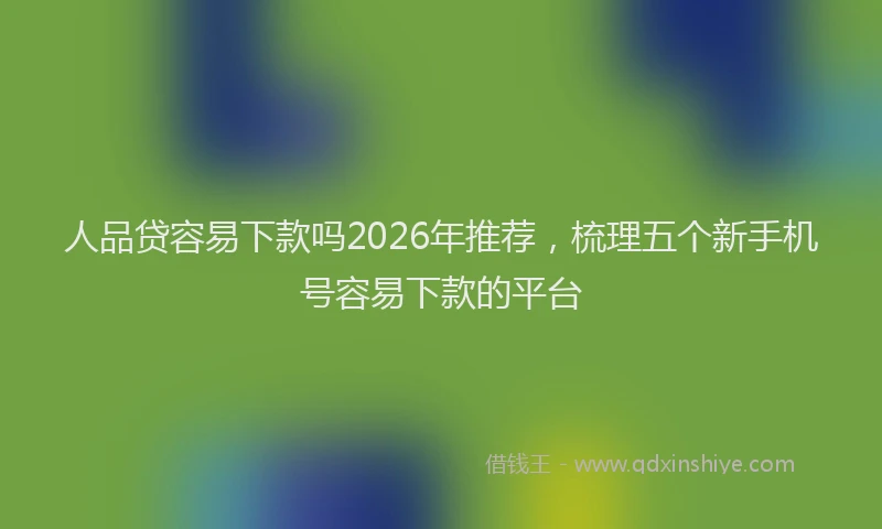 人品贷容易下款吗2026年推荐，梳理五个新手机号容易下款的平台