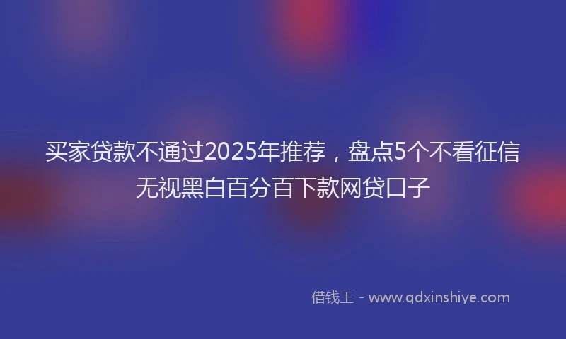 买家贷款不通过2025年推荐，盘点5个不看征信无视黑白百分百下款网贷口子