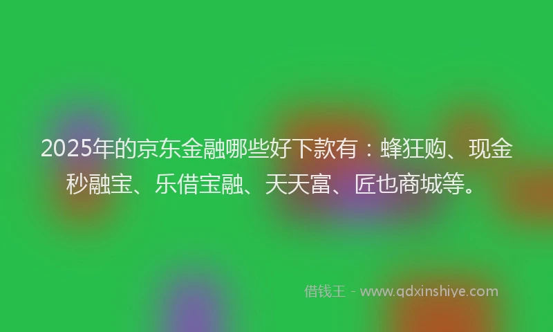 2025年的京东金融哪些好下款有：蜂狂购、现金秒融宝、乐借宝融、天天富、匠也商城等。
