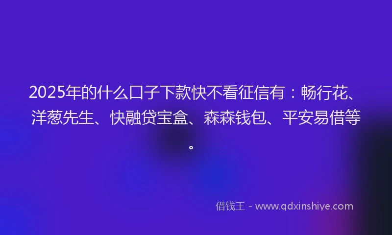 2025年的什么口子下款快不看征信有：畅行花、洋葱先生、快融贷宝盒、森森钱包、平安易借等。