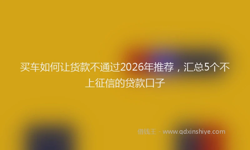 买车如何让货款不通过2026年推荐，汇总5个不上征信的贷款口子