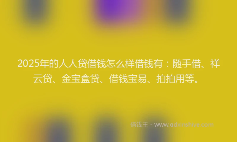2025年的人人贷借钱怎么样借钱有：随手借、祥云贷、金宝盒贷、借钱宝易、拍拍用等。