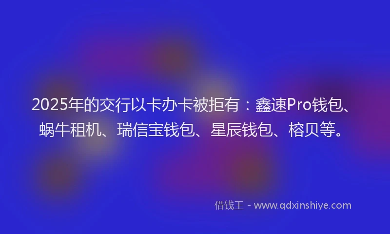 2025年的交行以卡办卡被拒有：鑫速Pro钱包、蜗牛租机、瑞信宝钱包、星辰钱包、榕贝等。