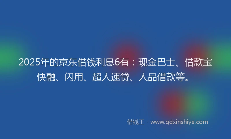 2025年的京东借钱利息6有：现金巴士、借款宝快融、闪用、超人速贷、人品借款等。