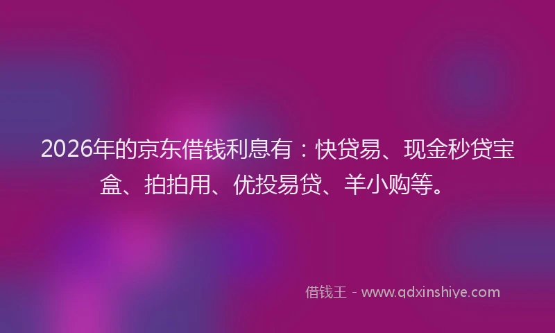 2026年的京东借钱利息有：快贷易、现金秒贷宝盒、拍拍用、优投易贷、羊小购等。