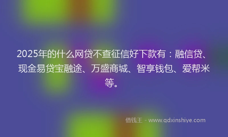 2025年的什么网贷不查征信好下款有：融信贷、现金易贷宝融途、万盛商城、智享钱包、爱帮米等。