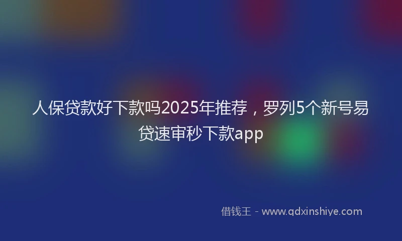 人保贷款好下款吗2025年推荐，罗列5个新号易贷速审秒下款app