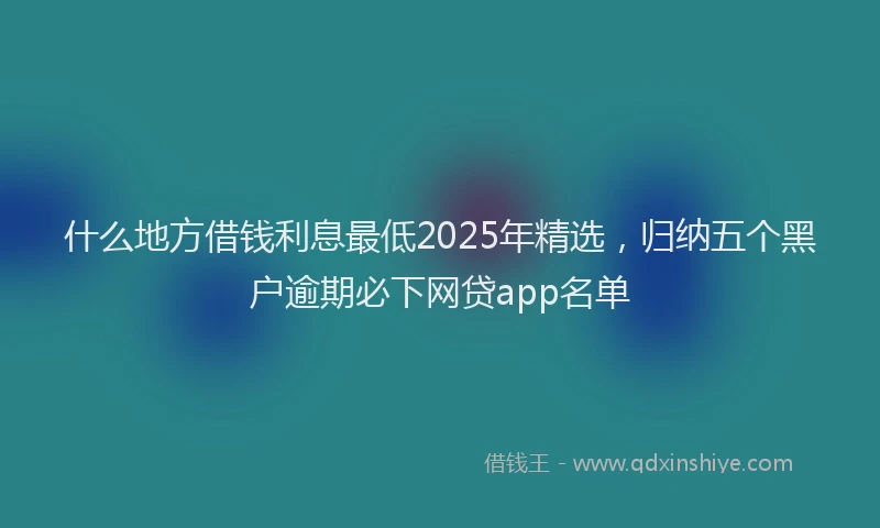 什么地方借钱利息最低2025年精选，归纳五个黑户逾期必下网贷app名单