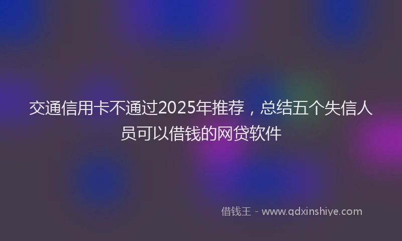 交通信用卡不通过2025年推荐，总结五个失信人员可以借钱的网贷软件