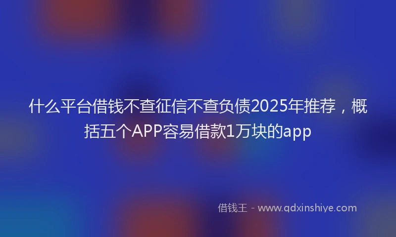 什么平台借钱不查征信不查负债2025年推荐，概括五个APP容易借款1万块的app