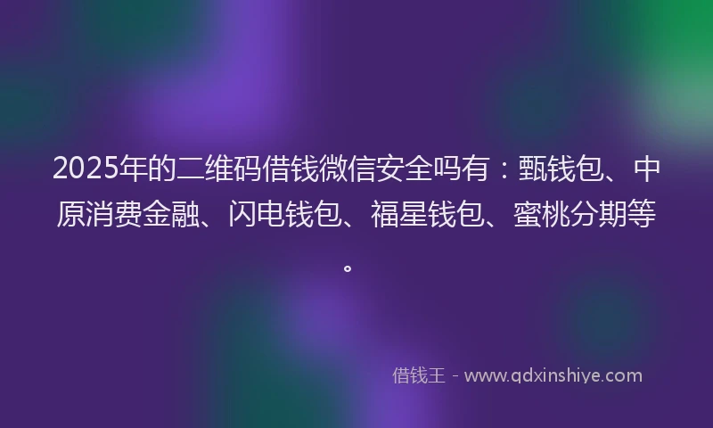 2025年的二维码借钱微信安全吗有：甄钱包、中原消费金融、闪电钱包、福星钱包、蜜桃分期等。
