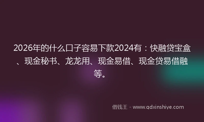 2026年的什么口子容易下款2024有：快融贷宝盒、现金秘书、龙龙用、现金易借、现金贷易借融等。