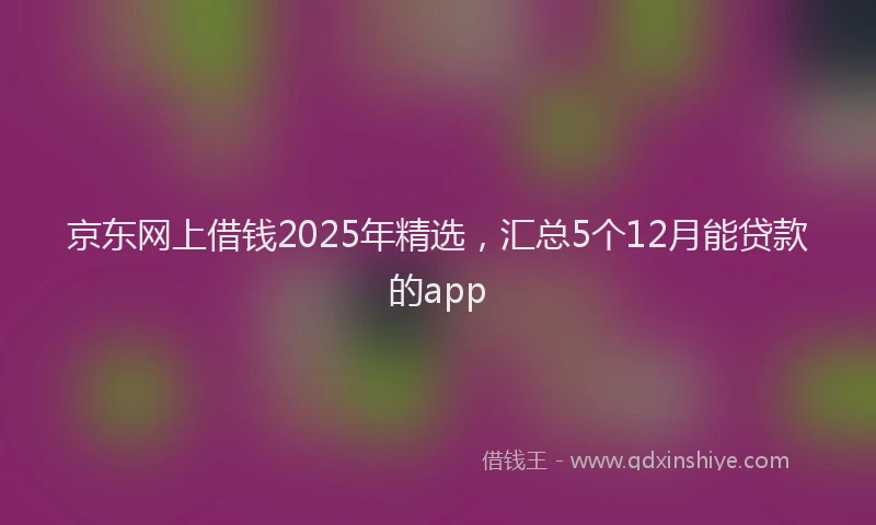 京东网上借钱2025年精选，汇总5个12月能贷款的app