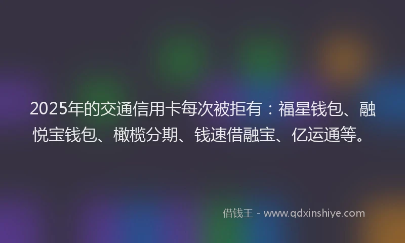 2025年的交通信用卡每次被拒有：福星钱包、融悦宝钱包、橄榄分期、钱速借融宝、亿运通等。