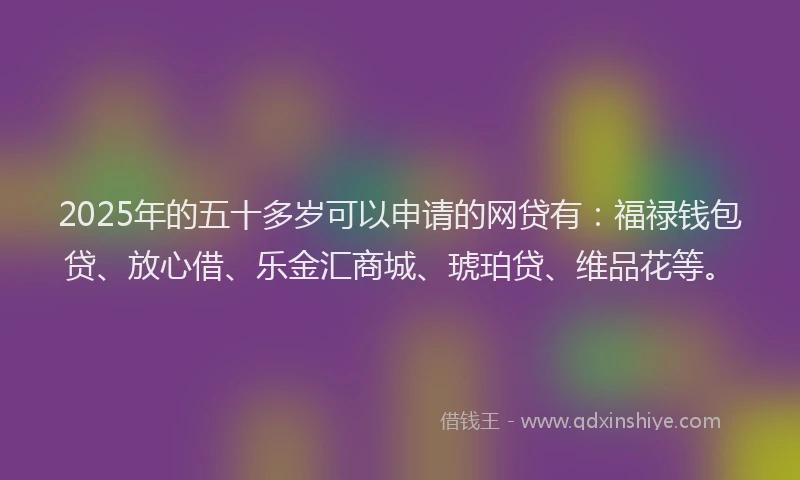2025年的五十多岁可以申请的网贷有：福禄钱包贷、放心借、乐金汇商城、琥珀贷、维品花等。
