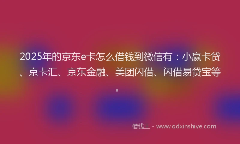 2025年的京东e卡怎么借钱到微信有:小赢卡贷、京卡汇、京东金融、美团闪借、闪借易贷宝等。