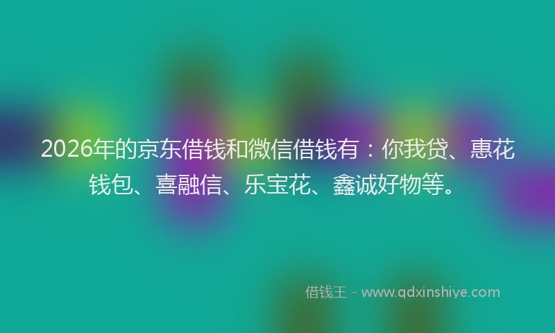 2026年的京东借钱和微信借钱有：你我贷、惠花钱包、喜融信、乐宝花、鑫诚好物等。