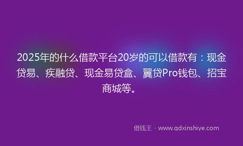 2025年的什么借款平台20岁的可以借款有：现金贷易、疾融贷、现金易贷盒、翼贷Pro钱包、招宝商城等。