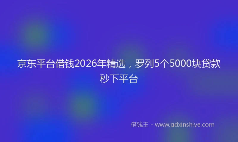 京东平台借钱2026年精选，罗列5个5000块贷款秒下平台