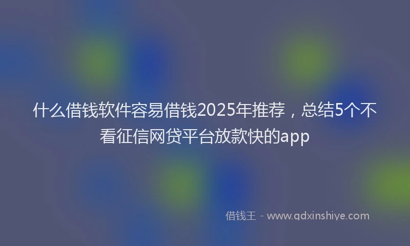 什么借钱软件容易借钱2025年推荐，总结5个不看征信网贷平台放款快的app
