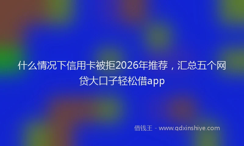 什么情况下信用卡被拒2026年推荐，汇总五个网贷大口子轻松借app