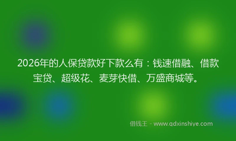 2026年的人保贷款好下款么有：钱速借融、借款宝贷、超级花、麦芽快借、万盛商城等。