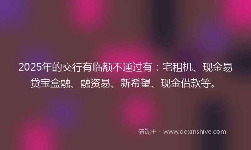 2025年的交行有临额不通过有：宅租机、现金易贷宝盒融、融资易、新希望、现金借款等。