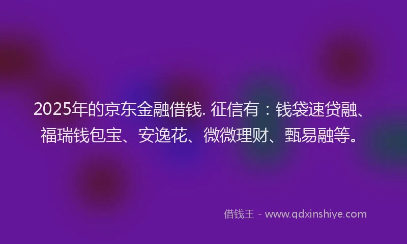 2025年的京东金融借钱. 征信有:钱袋速贷融、福瑞钱包宝、安逸花、微微理财、甄易融等。