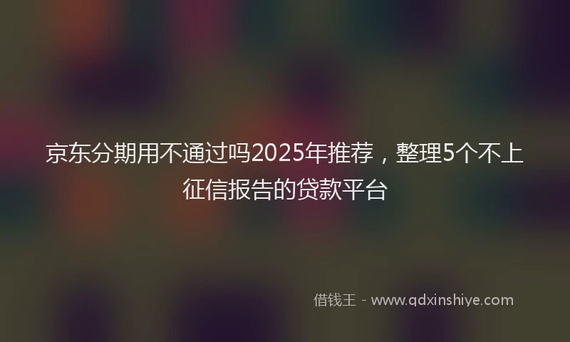 京东分期用不通过吗2025年推荐,整理5个不上征信报告的贷款平台