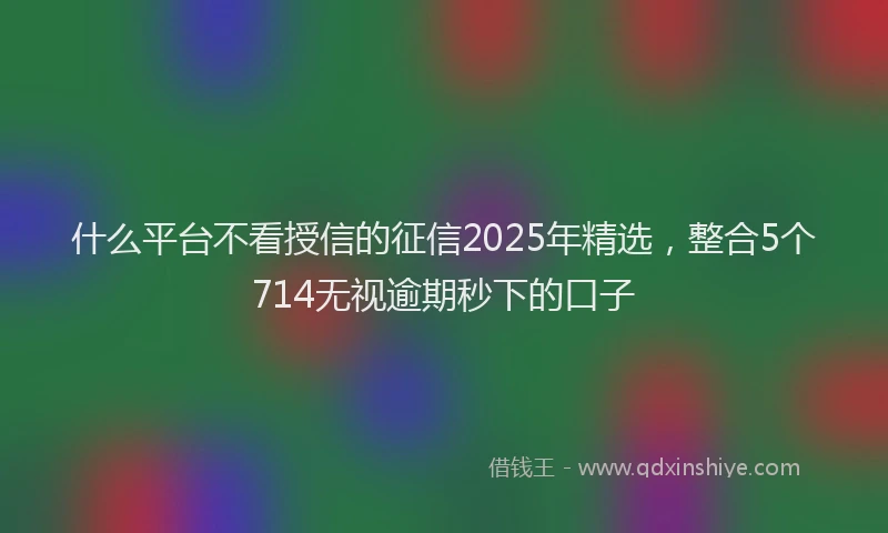 什么平台不看授信的征信2025年精选，整合5个714无视逾期秒下的口子