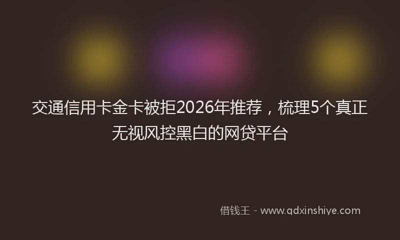 交通信用卡金卡被拒2026年推荐，梳理5个真正无视风控黑白的网贷平台