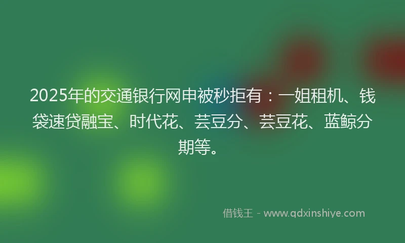 2025年的交通银行网申被秒拒有:一姐租机、钱袋速贷融宝、时代花、芸豆分、芸豆花、蓝鲸分期等。