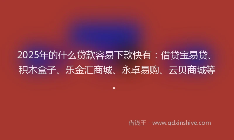 2025年的什么贷款容易下款快有：借贷宝易贷、积木盒子、乐金汇商城、永卓易购、云贝商城等。