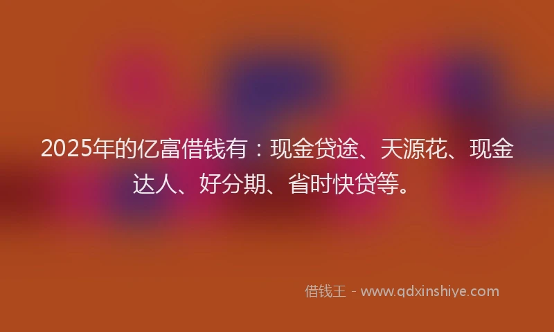 2025年的亿富借钱有:现金贷途、天源花、现金达人、好分期、省时快贷等。