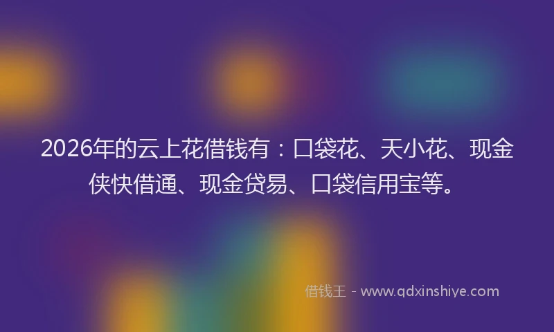 2026年的云上花借钱有：口袋花、天小花、现金侠快借通、现金贷易、口袋信用宝等。