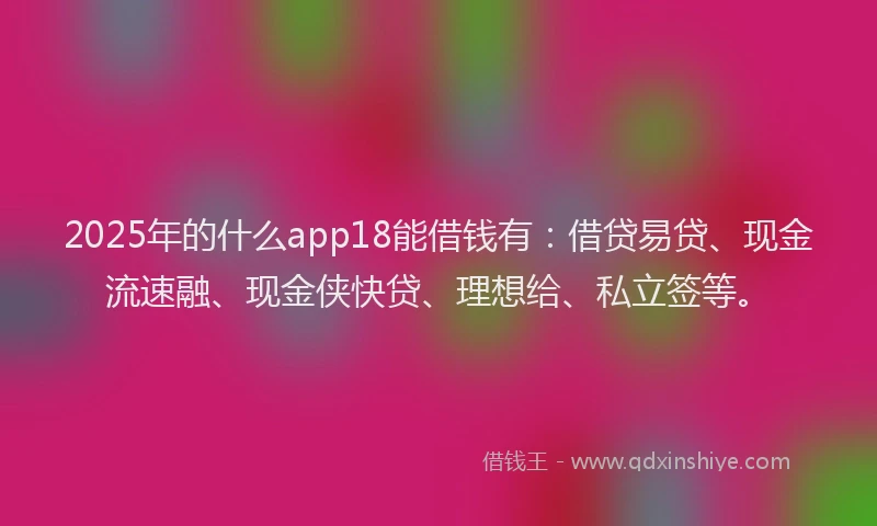 2025年的什么app18能借钱有：借贷易贷、现金流速融、现金侠快贷、理想给、私立签等。
