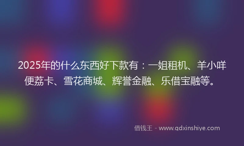 2025年的什么东西好下款有:一姐租机、羊小咩便荔卡、雪花商城、辉誉金融、乐借宝融等。