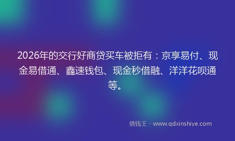 2026年的交行好商贷买车被拒有:京享易付、现金易借通、鑫速钱包、现金秒借融、洋洋花呗通等。
