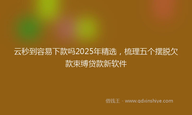 云秒到容易下款吗2025年精选，梳理五个摆脱欠款束缚贷款新软件