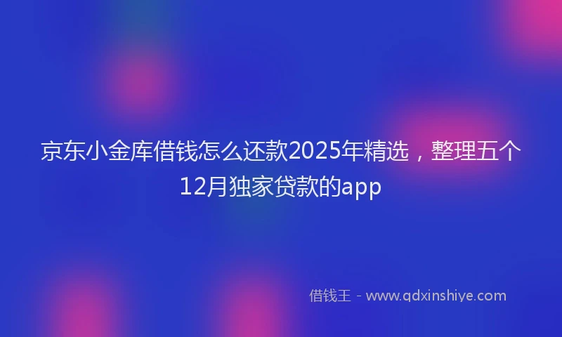 京东小金库借钱怎么还款2025年精选，整理五个12月独家贷款的app