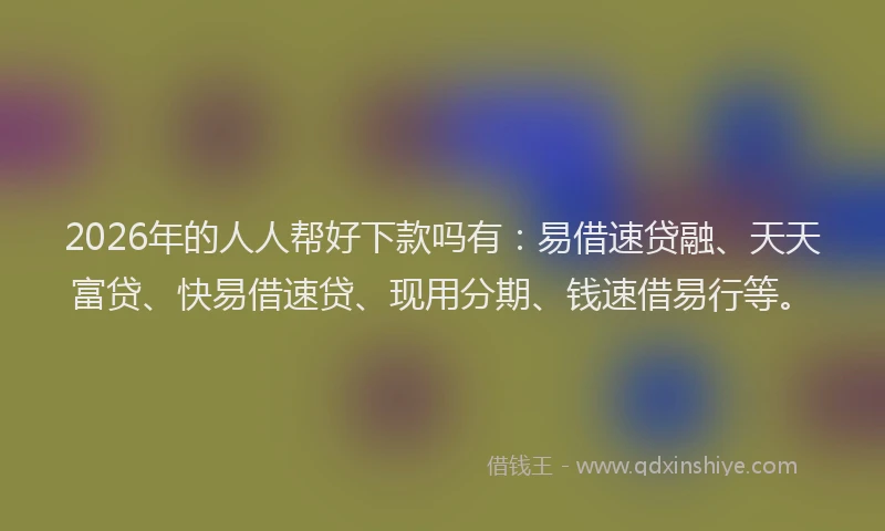 2026年的人人帮好下款吗有：易借速贷融、天天富贷、快易借速贷、现用分期、钱速借易行等。